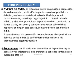 a) Nulidad Ab Initio.  Se entenderá que la adquisición o disposición de los bienes o la constitución de patrimonio de origen ilícito o delictivo, a sabiendas de tal calidad o debiéndolo presumir razonablemente, constituye negocio jurídico contrario al orden público y a las leyes prohibitivas expresas o se han constituido en fraude a la ley. Los actos y contratos que versen sobre dichos negocios, en ningún caso constituyen justo título y son nulos ab initio. El conocimiento o la presunción razonable sobre el origen ilícito o delictivo de los bienes se podrá inferir de los indicios o las circunstancias objetivas del caso. b)  Prevalencia .  Las disposiciones contenidas en la presente ley, se aplicarán y se interpretarán de preferencia sobre las contenidas en cualquiera otra ley. PRINCIPIOS DE LA LEY : 03/08/11 Decreto 55-2010 