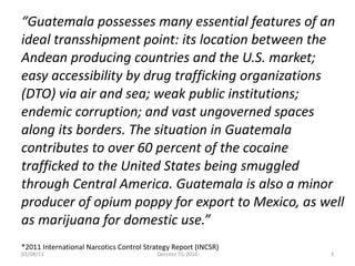 “ Guatemala possesses many essential features of an ideal transshipment point: its location between the Andean producing countries and the U.S. market; easy accessibility by drug trafficking organizations (DTO) via air and sea; weak public institutions; endemic corruption; and vast ungoverned spaces along its borders. The situation in Guatemala contributes to over 60 percent of the cocaine trafficked to the United States being smuggled through Central America. Guatemala is also a minor producer of opium poppy for export to Mexico, as well as marijuana for domestic use.” *2011 International Narcotics Control Strategy Report (INCSR) 03/08/11 Decreto 55-2010 