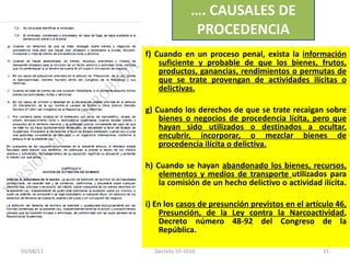 f) Cuando en un proceso penal, exista la  información suficiente y probable de que los bienes, frutos, productos, ganancias, rendimientos o permutas de que se trate provengan de actividades ilícitas o delictivas. g) Cuando los derechos de que se trate recaigan sobre  bienes o negocios de procedencia lícita, pero que hayan sido utilizados o destinados a ocultar, encubrir, incorporar, o mezclar bienes de procedencia ilícita o delictiva. h) Cuando se hayan  abandonado los bienes, recursos, elementos y medios de transporte  utilizados para la comisión de un hecho delictivo o actividad ilícita.  i) En los  casos de presunción previstos en el artículo 46, Presunción, de la Ley contra la Narcoactividad , Decreto número 48-92 del Congreso de la República. … . CAUSALES DE PROCEDENCIA 03/08/11 Decreto 55-2010 