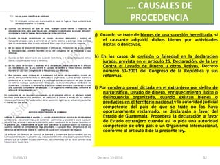 j )  C uando se trate de  bienes de una sucesión hereditaria , si el causante adquirió dichos bienes por actividades ilícitas o delictivas.  k) En los casos de  omisión o falsedad en la declaración jurada, prevista en el artículo 25, Declaración, de la Ley Contra el Lavado de Dinero u otros Activos , Decreto número 67-2001 del Congreso de la República y sus reformas.   l) Por  condena penal dictada en el extranjero por delito de narcotráfico, lavado de dinero, enriquecimiento ilícito o delincuencia organizada, cuando existan bienes o productos en el territorio nacional  y la autoridad judicial competente del país de que se trate no los haya oportunamente reclamado, se declararán a favor del Estado de Guatemala. Procederá la declaración a favor de Estado extranjero cuando así lo pida una autoridad competente de otro país o un Organismo Internacional, conforme al artículo 8 de la presente ley.  … . CAUSALES DE PROCEDENCIA 03/08/11 Decreto 55-2010 