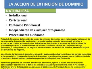 Jurisdiccional Carácter real Contenido Patrimonial Independiente de cualquier otro proceso Procedimiento autónomo LA ACCION DE EXTINCIÓN DE DOMINIO NATURALEZA Artículo 5. Naturaleza de la acción. La acción de extinción de dominio es de naturaleza jurisdiccional, de carácter real y de contenido  patrimonial, y procederá sobre cualquier derecho real, principal o accesorio, de crédito, sobre cualquiera de los bienes descritos en la presente ley, independiente de quien esté ejerciendo la posesión sobre los mismos; o quien se ostente, se comporte o se diga propietario, a cualquier título, sin perjuicio de los derechos de terceros de buena fe, exentos de culpa o sin simulación del negocio.     La extinción del derecho de dominio se ejercerá y sustanciará exclusivamente por las normas contenidas en la presente Ley, independientemente de la acción y procedimientos penales que se hubieren iniciado o terminado de conformidad con las leyes penales de la República de Guatemala.    Para investigar sobre las causales de extinción de dominio, ejercer la acción ante los tribunales competentes y decidir sobre la demanda, no será necesario el procesamiento penal ni resolución definitiva o previa de los jueces que conozcan el caso penal, ni otro requisito que no se encuentre señalado en la presente Ley. 03/08/11 Decreto 55-2010 