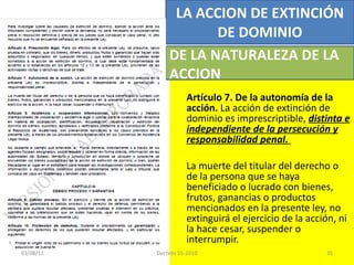 Artículo 7. De la autonomía de la acción.  La acción de extinción de dominio es imprescriptible,  distinta e independiente de la persecución y responsabilidad penal.  La muerte del titular del derecho o de la persona que se haya beneficiado o lucrado con bienes, frutos, ganancias o productos mencionados en la presente ley, no extinguirá el ejercicio de la acción, ni la hace cesar, suspender o interrumpir. LA ACCION DE EXTINCIÓN DE DOMINIO DE LA NATURALEZA DE LA ACCION 03/08/11 Decreto 55-2010 