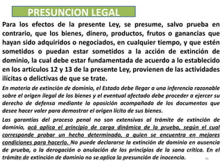 Para los efectos de la presente Ley, se presume, salvo prueba en contrario, que los bienes, dinero, productos, frutos o ganancias que hayan sido adquiridos o negociados, en cualquier tiempo, y que estén sometidos o puedan estar sometidos a la acción de extinción de dominio, la cual debe estar fundamentada de acuerdo a lo establecido en los artículos 12 y 13 de la presente Ley, provienen de las actividades ilícitas o delictivas de que se trate. En materia de extinción de dominio, el Estado debe llegar a una inferencia razonable sobre el origen ilegal de los bienes y el eventual afectado debe proceder a ejercer su derecho de defensa mediante la oposición acompañada de los documentos que desee hacer valer para demostrar el origen lícito de sus bienes.  Las garantías del proceso penal no son extensivas al trámite de extinción de dominio,  acá aplica el principio de carga dinámica de la prueba, según el cual corresponde probar un hecho determinado, a quien se encuentra en mejores condiciones para hacerlo.  No puede declararse la extinción de dominio en ausencia de prueba, o la derogación o anulación de los principios de la sana crítica. En el trámite de extinción de dominio no se aplica la presunción de inocencia.  PRESUNCION LEGAL 03/08/11 Decreto 55-2010 