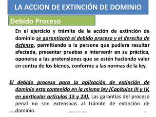 En el ejercicio y trámite de la acción de extinción de dominio  se garantizará el debido proceso y el derecho de defensa , permitiendo a la persona que pudiera resultar afectada, presentar pruebas e intervenir en su práctica, oponerse a las pretensiones que se estén haciendo valer en contra de los bienes, conforme a las normas de la ley. El debido proceso para la aplicación de extinción de dominio esta contenido en la misma ley (Capítulos III y IV, en particular artículos 15 y 24).   Las garantías del proceso penal no son extensivas al trámite de extinción de dominio. LA ACCION DE EXTINCIÓN DE DOMINIO Debido Proceso 03/08/11 Decreto 55-2010 