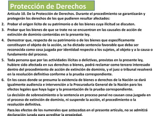 Artículo 10. De la Protección de Derechos. Durante el procedimiento se garantizarán y protegerán los derechos de los que pudieren resultar afectados:  Probar el origen lícito de su patrimonio o de los bienes cuya ilicitud se discuten. Probar que los bienes de que se trate no se encuentran en las causales de acción de extinción de dominio contenidas en la presente ley. Demostrar que, respecto de su patrimonio o de los bienes que específicamente constituyen el objeto de la acción, se ha dictado sentencia favorable que deba ser reconocida como cosa juzgada por identidad respecto a los sujetos, al objeto y a la causa o fundamento del proceso.  Toda persona que por las actividades ilícitas o delictivas, previstas en la presente ley, hubiere sido afectada en sus derechos o bienes, podrá reclamar como tercero interesado dentro del procedimiento de acción de extinción de dominio, y el juez o tribunal resolverá en la resolución definitiva conforme a la prueba correspondiente. En los casos donde se presuma la existencia de bienes o derechos de la Nación se dará igualmente audiencia e intervención a la Procuraduría General de la Nación para los efectos legales que haya lugar y la presentación de la prueba correspondiente. La decisión de sobreseimiento o la sentencia en proceso penal no causan cosa juzgada en el proceso de extinción de dominio, ni suspende la acción, el procedimiento o la resolución definitiva. Para los efectos de los numerales que anteceden en el presente artículo, no se admitirá declaración jurada para acreditar la propiedad. Protección de Derechos 03/08/11 Decreto 55-2010 