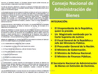 INTEGRACIÓN: El Vicepresidente de la República, quien lo preside. Un  Magistrado nombrado por la Corte Suprema de Justicia El Fiscal General de la República y Jefe del Ministerio Público. El Procurador General de la Nación. El Ministro de Gobernación. El Ministro de Defensa Nacional. El Ministro de Finanzas Públicas. El Secretario Nacional de Administración de Bienes en Extinción de Dominio. Consejo Nacional de Administración de Bienes 03/08/11 Decreto 55-2010 