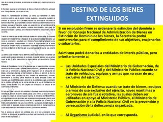 Si en resolución firme se ordenare la extinción del dominio a favor del Consejo Nacional de Administración de Bienes en Extinción de Dominio de los bienes, la Secretaria podrá conservarlos para el cumplimiento de sus objetivos, enajenarlos o subastarlos.  Asimismo podrá donarlos a entidades de interés público, pero prioritariamente a:   Las Unidades Especiales del Ministerio de Gobernación, de la Policía Nacional Civil y del Ministerio Público cuando se trate de vehículos, equipos y armas que no sean de uso exclusivo del ejército.   Al Ministerio de Defensa cuando se trate de bienes, equipos o armas de uso exclusivo del ejército, naves marítimas o aeronaves de ala fija o rotativa, las cuales deben ser utilizadas en apoyo al Ministerio Público, al Ministerio de Gobernación y a la Policía Nacional Civil en la prevención y persecución de la delincuencia organizada.    Al Organismo Judicial, en lo que corresponda. DESTINO DE LOS BIENES EXTINGUIDOS 03/08/11 Decreto 55-2010 