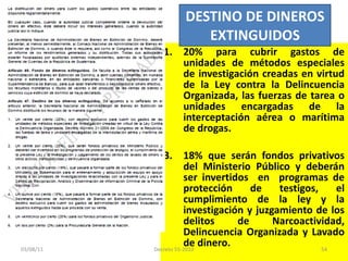 20% para cubrir gastos de unidades de métodos especiales de investigación creadas en virtud de la Ley contra la Delincuencia Organizada, las fuerzas de tarea o unidades encargadas de la interceptación aérea o marítima de drogas. 18% que serán fondos privativos del Ministerio Público y deberán ser invertidos  en  programas de protección de testigos, el cumplimiento de la ley y la investigación y juzgamiento de los delitos de Narcoactividad, Delincuencia Organizada y Lavado de dinero. DESTINO DE DINEROS EXTINGUIDOS 03/08/11 Decreto 55-2010 