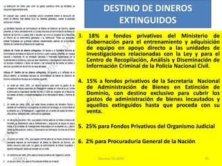 3.  18% a fondos privativos del Ministerio de Gobernación para el entrenamiento y adquisición de equipo en apoyo directo a las unidades de investigaciones relacionadas con la Ley y para el Centro de Recopilación, Análisis y Diseminación de Información Criminal de la Policía Nacional Civil.   4. 15% a fondos privativos de la Secretaria  Nacional de Administración de Bienes en Extinción de Dominio, con destino exclusivo para cubrir los gastos de administración de bienes incautados y aquellos extinguidos hasta que proceda con su venta.   5.  25% para Fondos Privativos del Organismo Judicial 6.  2% para Procuraduría General de la Nación DESTINO DE DINEROS EXTINGUIDOS 03/08/11 Decreto 55-2010 