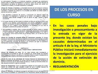 En los casos penales bajo investigación o procesamiento a la entrada en vigor de la presente ley, donde existan las causales determinadas en el artículo 4 de la ley, el Ministerio Público iniciará inmediatamente la investigación para el ejercicio de la acción de extinción de dominio. REGLAMENTACIÓN DE LOS PROCESOS EN CURSO 03/08/11 Decreto 55-2010 