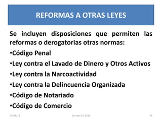 Se incluyen disposiciones que permiten las reformas o derogatorias otras normas: Código Penal Ley contra el Lavado de Dinero y Otros Activos Ley contra la Narcoactividad Ley contra la Delincuencia Organizada Código de Notariado Código de Comercio REFORMAS A OTRAS LEYES 03/08/11 Decreto 55-2010 