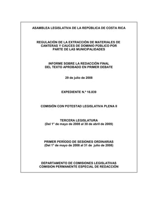 ASAMBLEA LEGISLATIVA DE LA REPÚBLICA DE COSTA RICA



  REGULACIÓN DE LA EXTRACCIÓN DE MATERIALES DE
    CANTERAS Y CAUCES DE DOMINIO PÚBLICO POR
          PARTE DE LAS MUNICIPALIDADES



        INFORME SOBRE LA REDACCIÓN FINAL
      DEL TEXTO APROBADO EN PRIMER DEBATE


                    29 de julio de 2008



                 EXPEDIENTE N.º 16.839



    COMISIÓN CON POTESTAD LEGISLATIVA PLENA II



                 TERCERA LEGISLATURA
      (Del 1° de mayo de 2008 al 30 de abril de 2009)




      PRIMER PERÍODO DE SESIONES ORDINARIAS
      (Del 1° de mayo de 2008 al 31 de julio de 2008)




    DEPARTAMENTO DE COMISIONES LEGISLATIVAS
   COMISION PERMANENTE ESPECIAL DE REDACCIÓN
 