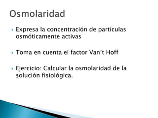  Expresa la concentración de partículas
osmóticamente activas
 Toma en cuenta el factor Van’t Hoff
 Ejercicio: Calcular la osmolaridad de la
solución fisiológica.
 