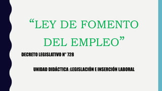 “LEY DE FOMENTO
DEL EMPLEO”
DECRETO LEGISLATIVO N° 728
UNIDAD DIDÁCTICA :LEGISLACIÓN E INSERCIÓN LABORAL
 