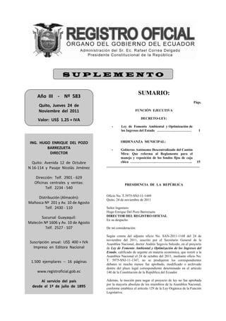 SUPLEMENTO


     Año  III    ‐    Nº  583 
                                                                SUMARIO:
                    
                                                                                                      Págs.
      Quito,  Jueves  24  de  
      Noviembre  del  2011                                   FUNCIÓN EJECUTIVA
                    
     Valor:  US$  1.25 + IVA                                     DECRETO-LEY:

                                            -      Ley de Fomento Ambiental y Optimización de
                                                   los Ingresos del Estado …………………………                     1

                 
 ING.  HUGO  ENRIQUE  DEL  POZO                    ORDENANZA MUNICIPAL:
          BARREZUETA                        -      Gobierno Autónomo Descentralizado del Cantón
           DIRECTOR                                Mira: Que reforma al Reglamento para el
                                                   manejo y reposición de los fondos fijos de caja
  Quito:  Avenida  12  de  Octubre                 chica …………………..…………………………..                          15
N 16‐114  y  Pasaje  Nicolás  Jiménez 
                    
   Dirección:  Telf.  2901 ‐ 629 
   Oficinas  centrales  y  ventas:                   PRESIDENCIA DE LA REPÚBLICA
         Telf.  2234 ‐ 540 
                    
                                         Oficio No. T.5975-SNJ-11-1449
    Distribución (Almacén): 
                                         Quito, 24 de noviembre de 2011
Mañosca Nº  201 y Av. 10 de Agosto 
        Telf.  2430 ‐ 110                Señor Ingeniero
                                         Hugo Enrique Del Pozo Barrezueta
       Sucursal  Guayaquil:              DIRECTOR DEL REGISTRO OFICIAL
                                         En su despacho
Malecón Nº 1606 y Av. 10 de Agosto 
         Telf.  2527 ‐ 107               De mi consideración:
                    
                                         Según consta del adjunto oficio No. SAN-2011-1168 del 24 de
                                         noviembre del 2011, suscrito por el Secretario General de la
 Suscripción  anual:  US$  400 + IVA     Asamblea Nacional, doctor Andrés Segovia Salcedo, en el proyecto
   Impreso  en  Editora  Nacional        de Ley de Fomento Ambiental y Optimización de los Ingresos del
                                         Estado, calificado de urgente en materia económica, que remití a la
                                         Asamblea Nacional el 24 de octubre del 2011, mediante oficio No.
 1.500  ejemplares  ‐‐  16  páginas      T. 5975-SNJ-11-1347, no se produjeron los correspondientes
                                         debates ni mucho menos fue aprobado, modificado o archivado
                                         dentro del plazo legal correspondiente determinado en el artículo
     www.registroficial.gob.ec           140 de la Constitución de la República del Ecuador.
                    
       Al  servicio  del  país           Además, la moción para negar el proyecto de ley no fue aprobada
                                         por la mayoría absoluta de los miembros de la Asamblea Nacional,
  desde  el  1º  de  julio  de  1895     conforme establece el artículo 129 de la Ley Orgánica de la Función
                                         Legislativa.
 