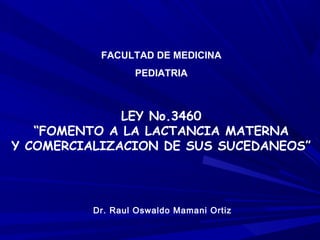 LEY No.3460
“FOMENTO A LA LACTANCIA MATERNA
Y COMERCIALIZACION DE SUS SUCEDANEOS”
FACULTAD DE MEDICINA
PEDIATRIA
Dr. Raul Oswaldo Mamani Ortiz
 