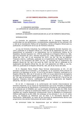 LEXIS S.A. - Silec, Sistema Integrado de Legislación Ecuatoriana




                   LEY DE FOMENTO INDUSTRIAL, CODIFICACION

NORMA:         Codificación 4                                        STATUS: Vigente
PUBLICADO:     Registro Oficial 269                                  FECHA: 12 de Mayo de 2006


          H. CONGRESO NACIONAL
    LA COMISION DE LEGISLACION y CODIFICACION

            RESUELVE:
    EXPEDIR LA SIGUIENTE CODIFICACION DE LA LEY DE FOMENTO INDUSTRIAL

    INTRODUCCION

    La Comisión de Legislación y Codificación del H. Congreso Nacional, de
conformidad con las atribuciones y procedimientos establecidos en los artículos 139
y 160 de la Constitución Política de la República, remite al Registro Oficial para su
publicación, la Codificación de la Ley de Fomento Industrial.

     La Ley de Fomento Industrial, fue codificada mediante Decreto Supremo 1ro.
1414, publicada en el Registro Oficial 1ro. 319 del 28 de septiembre de 1971. Sus
disposiciones se actualizan y se sistematizan con la Constitución Política de la
República; Decreto Supremo 1ro. 1707-B, publicado en el Registro Oficial 1ro. 366,
del 8 de diciembre de 1971; Decreto Supremo 1ro. 1248, publicado en el Registro
Oficial No. 431, del 13 de noviembre de 1973; Ley No. 56, Ley de Régimen
Tributario Interno, codificada, publicada en el Suplemento del Registro Oficial No.
463, del 17 de noviembre del 2004; Ley No. 12, publicada en el Suplemento del
Registro Oficial No. 82, del 9 de junio de 1997; Ley No. 98-12, publicada en el
Suplemento del Registro Oficial No. 20, del 7 de septiembre de 1998; y, Ley No.
2004-33, publicada en el Registro Oficial No. 303, del 30 de marzo del 2004.

     El H. Diputado Marco Proaño Maya formula observaciones al Art. 23 del
proyecto enviado por la Comisión, y al acogerlas, no se incorpora dicho artículo en
atención a lo dispuesto en el Art. 22 de la Ley de Abono Tributario, publicada en el
Registro Oficial No. 883, de 27 de julio de 1979, en la que determina la derogatoria
de todas las disposiciones legales que se opongan a la referida Ley; y, respecto al
Art. 24, este se armoniza con lo dispuesto en el inciso final del Art. 9 de la Ley de
Régimen Tributario Interno, codificación publicada en Suplemento del Registro
Oficial No. 463 del 17 de noviembre del 2004.

     En el Art. 3 relacionado a la conformación del Comité Interministerial de
Fomento Industrial, no se incluye la representación que la ley otorgaba al delegado
de la Junta Nacional de Planificación y Coordinación Económica, que posteriormente
fue sustituida por el CONADE, por cuanto a partir del 10 de agosto de 1998, fecha
en que entra en vigencia la Constitución Política que nos rige, esta institución no es
regulada por ninguna disposición constitucional, como lo establecía la Constitución
Política codificada en el año 1996. Sin embargo, en los artículos 7, 12, 14, 27, entre
otros, se mantiene la referencia que se hace a la Secretaría Nacional de
Planificación, SENPLADES, en razón de las funciones de asesoramiento técnico que
proporciona a las demás instituciones del sector público.

    Se armonizan todas las disposiciones que se refieren a exoneraciones

                                              Lexis S.A.
                     AtencionClientes@lexis.com.ec - Suscripciones@lexis.com.ec
                                  www.lexis.com.ec - www.lexis.ec
 