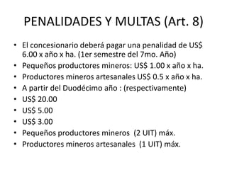 PENALIDADES Y MULTAS (Art. 8) El concesionario deberá pagar una penalidad de US$ 6.00 x año x ha. (1er semestre del 7mo. Año) Pequeños productores mineros: US$ 1.00 x año x ha. Productores mineros artesanales US$ 0.5 x año x ha. A partir del Duodécimo año : (respectivamente) US$ 20.00 US$ 5.00 US$ 3.00 Pequeños productores mineros  (2 UIT) máx. Productores mineros artesanales  (1 UIT) máx. 