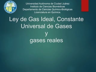 Ley de Gas Ideal, Constante
Universal de Gases
y
gases reales
Universidad Autónoma de Ciudad Juárez
Instituto de Ciencias Biomédicas
Departamento de Ciencias Químico-Biológicas
Licenciatura en Química.
 