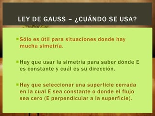 LEY DE GAUSS – ¿CUÁNDO SE USA?
 Sólo es útil para situaciones donde hay
mucha simetría.
 Hay que usar la simetría para saber dónde E
es constante y cuál es su dirección.
 Hay que seleccionar una superficie cerrada
en la cual E sea constante o donde el flujo
sea cero (E perpendicular a la superficie).

 