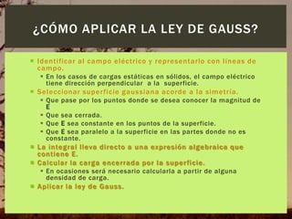 ¿CÓMO APLICAR LA LEY DE GAUSS?
 Identificar al campo eléctrico y representarlo con líneas de
campo.
 En los casos de cargas estáticas en sólidos, el campo eléctrico
tiene dirección perpendicular a la superficie.

 Seleccionar super ficie gaussiana acorde a la simetría.
 Que pase por los puntos donde se desea conocer la magnitud de
E
 Que sea cerrada.
 Que E sea constante en los puntos de la superficie.
 Que E sea paralelo a la superficie en las partes donde no es
constante.

 La integral lleva directo a una expresión algebraica que
contiene E.
 Calcular la carga encerrada por la super ficie.
 En ocasiones será necesario calcularla a partir de alguna
densidad de carga.

 Aplicar la ley de Gauss.

 