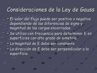 Consideraciones de la Ley de Gauss
 El valor del flujo puede ser positivo o negativo
 dependiendo de las diferencias de signo y
 magnitud de las cargas encerradas.
 Se utiliza con frecuencia para determinar E en
 superficies con alto grado de simetría.
 La magnitud de E debe ser constante
 La dirección de E debe ser perpendicular a la
 superficie.
 