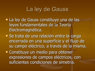 La ley de Gauss
La ley de Gauss
 La ley de Gauss constituye una de las
La ley de Gauss constituye una de las
leyes fundamentales de la Teoría
leyes fundamentales de la Teoría
Electromagnética.
Electromagnética.
 Se trata de una relación entre la carga
Se trata de una relación entre la carga
encerrada en una superficie y el flujo de
encerrada en una superficie y el flujo de
su campo eléctrico, a través de la misma.
su campo eléctrico, a través de la misma.
 Constituye un medio para obtener
Constituye un medio para obtener
expresiones de campos eléctricos, con
expresiones de campos eléctricos, con
suficientes condiciones de simetría.
suficientes condiciones de simetría.
 