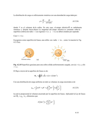 ρ =
Q
=
Q
3
(4.2.24)
V (4/3)πa
r
r a ≥≤ r a
≤ .r a
4.2.15(a).
(a)
(b)
r a> .
r r
Φ = ⋅d = E = (4π 2
)E Ò∫∫ E A A E r
S
⎞ ⎛ ⎞
∫
⎛
⎜
4
3
⎟
a
r3
3
qenc = ρ dV = ρV = ρ πr3
= Q⎜ ⎟ (4.2.25)
V ⎝ ⎠ ⎝ ⎠
E enc 0
E 4πr2
= πr3
( ) ε
ρ
0 ⎝
⎜
⎛
3
4
⎠
⎟
⎞
4-14
La distribución de carga es esféricamente simétrica con una densidad de carga dada por:
donde V es el volumen de la esféra. En este caso, el campo eléctrico E es radialmente
simetrico y dirijido hacia afuera. La magnitud del campo eléctrico es constante sobre la
superficie esférica de radio r . Las regiones y se deben estudiar por separado.
Caso 1:
Escogemos como superficie de Gauss, una esféra con radio r a≤ , como lo muestra la Fig.
Fig. 4.2.15 Superficie gausiana para una esféra sólida uniformemente cargada, con (a) r a≤ , y (b)
El flujo a través de la superficie de Gauss es de:
Con una distribución de carga uniforme en todo su volumen, la carga encerrada es de:
la cual es propocional al volumen encerrado por la superficie de Gauss. Aplicando la Ley de Gauss
así: Φ = q /ε , obtenemos que
 