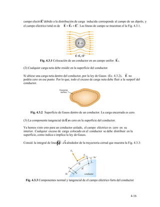 r
′
ur ur r
0 ′
ur
0
ur
r
Ñ
r r
∫
4-16
campo electriE debido a la distribución de carga inducida corresponde al campo de un dipolo, y
el campo eléctrico total es de E E= + E . Las líneas de campo se muestran el la Fig. 4.3.1.
Fig. 4.3.1 Colocación de un conductor en un campo unifor. E .
(2) Cualquier carga neta debe residir en la superficie del conductor.
Si ubiese una carga neta dentro del conductor, por la ley de Gauss (Ec. 4.3.2), E no
podría cero en ese punto. Por lo que, todo el exceso de carga neta debe fluir a la surperf del
conductor.
Fig. 4.3.2 Superficie de Gauss dentro de un conductor. La carga encerrada es cero.
(3) La componente tangencial de E es cero en la superficie del conductor.
Ya hemos visto esto para un conductor aislado, el campo eléctrico es cero en su
interior. Cualquier exceso de carga colocado en el conductor se debe distribuir en la
superficie, como indica o implica la ley de Gauss.
Consid. la integral de linea E s⋅d alrededor de la trayectoria cerrad que muestra la Fig. 4.3.3:
Fig. 4.3.3 Componentes normal y tangencial de el campo eléctrico furts del conductor
 