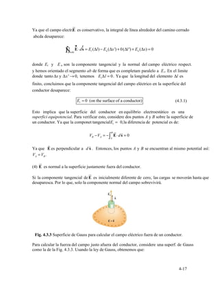 ur
E
∫ E s = Et ( )l En ( x') 0( l ') En (Δx) = 0Ñ
ur
⋅d
r
Δ − Δ + Δ +
abcda
t n
t
Δx t
Et = 0 (on the surface of a conductor) (4.3.1)
t
B ur r
VB −VA = −
A
⋅d = 0∫ E s
E
r r
VA =VB.
ur
(4) E
ur
4-17
Ya que el campo electr.
abcda desaparece:
es conservativo, la integral de línea alrededor del camino cerrado
donde E y E son la componente tangencial y la normal del campo eléctrico respect.
y hemos orientado el segmento ab de forma que es completam paralelo a E . En el limite
donde tanto y Δ →x' 0, tenemos E lΔ = 0. Ya que la longitud del elemento Δl es
finito, concluimos que la componente tangencial del campo eléctrico en la superficie del
conductor desaparece:
Esto implica que la superficie del conductor en equilibrio electroestático es una
superfici equipotencial. Para verificar esto, considere dos puntos A y B sobre la superficie de
un conductor. Ya que la componet tangencial 0,E = la diferencia de potencial es de:
Ya que es perpendicular a d s . Entonces, los puntos A y B se encuentran al mismo potential así:
es normal a la superficie justamente fuera del conductor.
Si la componente tangencial de E es inicialmente diferente de cero, las cargas se moverán hasta que
desaparesca. Por lo que, solo la componente normal del campo sobrevivirá.
Fig. 4.3.3 Superficie de Gauss para calcular el campo eléctrico fuera de un conductor.
Para calcular la fuerza del campo justo afuera del conductor, considere una superf. de Gauss
como la de la Fig. 4.3.3. Usando la ley de Gauss, obtenemos que:
 