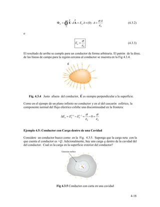 EΦ =
S
d⋅∫∫ E A
rr
Ò = (0)nE A A+ ⋅ =
0
Aσ
ε
(4.3.2)
nE =
σ
ε
(4.3.3)
0
ur
( )+ ( ) σ σ
ΔE = E − E −
= − 0 =n n n
ε0 ε0
4-18
o
El resultado de arriba se cumple para un conductor de forma arbitraria. El patrón de la direc.
de las líneas de campo para la región cercana al conductor se muestra en la Fig 4.3.4.
Fig. 4.3.4 Justo afuera del conductor, E es siempre perpendicular a la superficie.
Como en el ejempo de un plano infinito no conductor y en el del cascarón esférico, la
componente normal del flujo eléctrico exhibe una discontinuidad en la frontera:
Ejemplo 4.5: Conductor con Carga dentro de una Cavidad
Considere un conductor hueco como en la Fig. 4.3.5. Suponga que la carga neta con la
que cuenta el conductor es +Q. Adicionalmente, hay una carga q dentro de la cavidad del
del conductor. Cual es la carga en la superficie exterior del conductor?
Fig 4.3.5 Conductor con carta en una cavidad
 