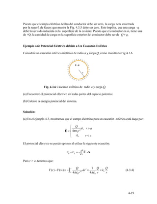 r >
⎪ 0, r a
E =
⎪
⎨
⎧
4πε
Q
0r2
rˆ, r a
⎩ <
B ur r
VB −VA = − ⋅d∫ E s
A
( ) V ( )
r Q
dr′ =
1 Q
= k
Q
(4.3.4)V r − ∞ = −∫∞ 4πε0r′2
4πε0 r
e
r
4-19
Puesto que el campo eléctrico dentro del conductor debe ser cero, la carga neta encerrada
por la superf. de Gauss que muetra la Fig. 4.3.5 debe ser cero. Esto implica, que una carga –q
debe haver sido inducida en la superficie de la cavidad. Puesto que el conductor en sí, tiene una
de +Q, la cantidad de carga en la superficie exterior del conductor debe ser de Q q+ .
Ejemplo 4.6: Potencial Eléctrico debido a Un Cascarón Esférico
Considere un cascarón esférico metálico de radio a y carga Q, como muestra la Fig 4.3.6.
Fig. 4.3.6 Cascarón esférico de radio a y carga Q.
(a) Encuentre el protencial eléctrico en todas partes del espacio potential.
(b) Calcule la energía potencial del sistema.
Solución:
(a) En el ejemplo 4.3, mostramos que el campo eléctrico para un cascarón esférico está daqo por:
El potencial eléctrico se puede optener al utilzar la siguiente ecuación:
Para r > a, tenemos que:
 