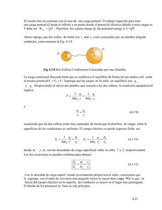 Wext = QV . Therefore, for a point charge Q, the potential energy is U=QV.
1 2
2
V =
1 q1
=
1 q2
4πε0 r1 4πε0 r2
q1
=
q2
(4.3.9)
r1 r2
E1 =
4πε
1
0 1r
q1
2
=
σ
ε0
1
, E2 =
4πε
1
0
q
r2
2
2
=
σ
ε0
2
(4.3.10)
1 2
E1
=
σ1
=
r2
(4.3.11)
E2 σ2 r1
σ
4-21
El resulta tine un contraste con el caso de una carga puntual. El trabajo requerido para traer
una carga puntual Q desde el infinito a un punto donde el potencial eléctrico debido a otras cargas es
V debe ser
Ahora supoga, que dos esféra de metal con r and r están conectadas por un alambre delgado
conductor, como muestra la Fig. 4.3.8.
Fig 4.3.8 Dos Esféras Conductoras Conectadas por una Alambre.
al mismo potencial
La carga continuará fluyendo hasta que se establezca el equilibrio de forma tal que ambas esfe. están
1 2 1V V= =V. Suponga que las cargas en la esfer. en equilibrio son q
y q . Despreciando el efecto del alambre que conecta a las dos esféras, la condición equipotencial
implica
o
asumiendo que las dos esféras están muy separadas de forma que la distribuc. de cargas sobre la
superficies de los conductores es uniforme. El campo eléctrico se puede expresar fields así:
donde σ y σ son las densidades de carga superficial sobre la esfer. 1 y 2, respectivament.
Las dos ecuaciones se pueden combinar para obtener:
Con la densidad de carga superf. siendo inversamente proporcion.al radio, concluimos que
. POr lo que, lala regiones con el radio de curvatura mas pequeño tienen la mayor dens carga
fuerza del campo eléctrico en la superfic. del conductor es mayor en el lugar mas puntiagudo.
El diseño de los pararayos se basa en este principio.
 