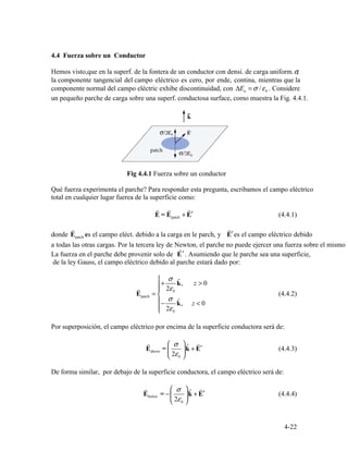 4.4
σ,
n 0
r r r
E = Epatch + E′ (4.4.1)
r r
patch
′
r
′
⎧
+
σ
kˆ, z > 0⎪r ⎪ 2ε0

Epatch = ⎨ (4.4.2)
⎪−
σ
kˆ, z < 0
⎪ 2ε⎩ 0
E
r
above = ⎜
⎛ σ
⎟
⎞
kˆ + E
r
′ (4.4.3)
⎝ 2ε0 ⎠
E
r
below = −⎜
⎛ σ
⎟
⎞
kˆ + E
r
′ (4.4.4)
⎝ 2ε0 ⎠
4-22
Fuerza sobre un Conductor
Hemos visto,que en la superf. de la fontera de un conductor con densi. de carga uniform.
la componente tangencial del campo eléctrico es cero, por ende, contina, mientras que la
componente normal del campo eléctric exhibe discontinuidad, con ΔE = σ ε/ . Considere
un pequeño parche de carga sobre una superf. conductosa surface, como muestra la Fig. 4.4.1.
Fig 4.4.1 Fuerza sobre un conductor
Qué fuerza experimenta el parche? Para responder esta pregunta, escribamos el campo eléctrico
total en cualquier lugar fuerea de la superficie como:
donde E es el campo eléct. debido a la carga en le parch, y E es el campo eléctrico debido
a todas las otras cargas. Por la tercera ley de Newton, el parche no puede ejercer una fuerza sobre el mismo
La fuerza en el parche debe provenir solo de E . Asumiendo que le parche sea una superficie,
de la ley Gauss, el campo eléctrico debido al parche estará dado por:
Por superposición, el campo eléctrico por encima de la superficie conductora será de:
De forma similar, por debajo de la superficie conductora, el campo eléctrico será de:
 