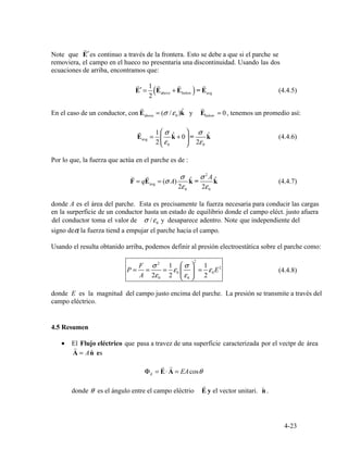 r
′
E
r
′ =
1
(E
r
+ E
r
)= E
r
(4.4.5)
2
above below avg
r
( / ˆ
r
)
E
r
avg =
1
2
⎜
⎛
ε
σ
kˆ + 0⎟
⎞
=
2
σ
ε
kˆ (4.4.6)
⎝ 0 ⎠ 0
r r σ ˆ σ 2
A ˆF = qE = (σ A) k = k (4.4.7)avg
2ε0 2ε0
0
F ⎛ ⎞σ 2
1 σ
2
1
P = = = ε0 ⎜ ⎟ = ε0E2
(4.4.8)
A 2ε0 2 ⎝ ⎠ε0 2
r
= A ˆ
r r
Φ = ⋅ EAcosE A = θE
r
θ ˆ
4-23
Note que
removiera, el campo en el hueco no presentaria una discontinuidad. Usando las dos
E es continuo a través de la frontera. Esto se debe a que si el parche se
ecuaciones de arriba, encontramos que:
En el caso de un conductor, con above 0 belowE = σ ε k y E = 0, tenemos un promedio así:
Por lo que, la fuerza que actúa en el parche es de :
donde A es el área del parche. Esta es precisamente la fuerza necesaria para conducir las cargas
en la surperficie de un conductor hasta un estado de equilibrio donde el campo eléct. justo afuera
del conductor toma el valor de σ ε/ y desaparece adentro. Note que independiente del
signo deσ, la fuerza tiend a empujar el parche hacia el campo.
Usando el resulta obtanido arriba, podemos definir al presión electroestática sobre el parche como:
donde E es la magnitud del campo justo encima del parche. La presión se transmite a través del
campo eléctrico.
4.5 Resumen
• El Flujo eléctrico que pasa a travez de una superficie caracterizada por el vectpr de área
A n es
donde es el ángulo entre el campo eléctrio E y el vector unitari. n .
 