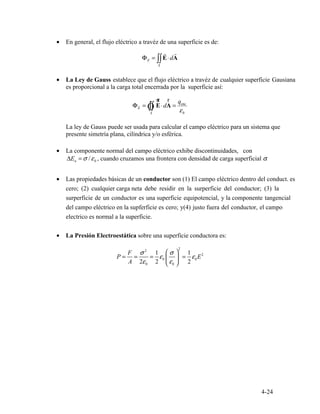 •	
r	 r
Φ = dE AE ∫∫ ⋅
S
•	
E ∫∫
ur r qenc
Φ = Ò E A⋅d =
εS 0
•	
n 0
•	
•	
2
F ⎛ ⎞σ 2
1 σ 1 2
P = = = ε0 ⎜ ⎟ = ε0E
A 2ε0 2 ⎝ ⎠ε0 2
4-24
En general, el flujo eléctrico a travéz de una superficie es de:
La Ley de Gauss establece que el flujo eléctrico a travéz de cualquier superficie Gausiana
La ley de Gauss puede ser usada para calcular el campo eléctrico para un sistema que
presente simetría plana, cilíndrica y/o esférica.
es proporcional a la carga total encerrada por la superficie así:
La componente normal del campo eléctrico exhibe discontinuidades, con
ΔE = σ ε/ , cuando cruzamos una frontera con densidad de carga superficial σ.
Las propiedades básicas de un conductor son (1) El campo eléctrico dentro del conduct. es
cero; (2) cualquier carga neta debe residir en la surperficie del conductor; (3) la
surperficie de un conductor es una superficie equipotencial, y la componente tangencial
del campo eléctrico en la supferficie es cero; y(4) justo fuera del conductor, el campo
electrico es normal a la superficie.
La Presión Electroestática sobre una superficie conductora es:
 