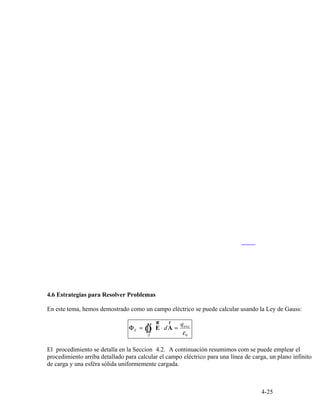 enc
Φ = Ò∫∫ E
ur
⋅ dA
r
=
q
E
εS 0
4-25
4.6 Estrategias para Resolver Problemas
En este tema, hemos demostrado como un campo eléctrico se puede calcular usando la Ley de Gauss:
El procedimiento se detalla en la Seccion 4.2. A continuación resumimos com se puede emplear el
procedimiento arriba detallado para calcular el campo eléctrico para una línea de carga, un plano infinito
de carga y una esféra sólida uniformemente cargada.
 