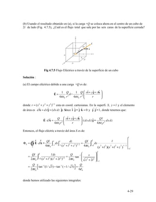 :
E
r
=
1 Q
2
ˆr=
1 Q
2 ⎜
⎛ xˆi + yˆj+ zkˆ
⎟
⎞
4πε0 r 4πε0 r ⎝ r ⎠
2 2 2 1/ 2
=y l
r
ˆ ˆ ˆ ˆ ˆ ˆ ˆ ˆ
r
⋅d
r
=
4πε
Q
0r2
⎝
⎛ xˆi + y
r
ˆj+ zkˆ
⎠
⎞
⋅(dx dz)ˆj =
4πε
Ql
0r3
E A ⎜ ⎟ dx dz
l
r r Ql l l dz Ql l z
Φ = ⋅d dx = dxE ∫∫ E A =
−l ∫ 2
l2 2 3 2
4 − 2 2
Ò 4πε ∫ −l (x + + z ) /
πε ∫ l 2
+
2 2 2 1 /
S 0 0 (x l )(x l+ +z ) −l
l
Ql l l dx Q ⎛ ⎞

=
2πε0
∫−l (x2
+ l2
)(x2
+ 2l2
)1/2
=
2πε0
tan
−1
⎜
⎜
⎝ x2
x
+ 2l2
⎟
⎟
⎠
−l

=
Q ⎡tan−1
(1/ 3) − tan−1
( −1/ 3)⎤ =
Q

2πε0
⎣ ⎦ 6ε0
4-29
(b) Usando el resultado obtanido en (a), si la carga +Q se coloca ahora en el centro de un cubo de
2l de lado (Fig. 4.7.5), ¿Cuál es el flujo total que sale por las seis caras de la superficie cerrada?
Fig 4.7.5 Flujo Eléctrico a travéz de la superficie de un cubo
Solución
(a) El campo eléctrico debido a una carga +Q es de:
donde r = (x + y + z ) esta en coord. cartesianas. En la superfi. S, y el elemento
de área es d = dA = (dx dz i)A j j. Since i j⋅ = j⋅k = 0 y j j⋅ =1, donde tenemos que:
Entonces, el flujo eléctric a travéz del área S es de:
donde hemos utilizado las siguientes integrales:
 