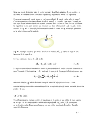 nˆ E
ru

r
ˆi i i
ˆi
r

ΔAi θ
r
i
r
r

ΔΦ = E ⋅ΔA = E A cosΔ θ (4.1.3)E i i i i
r
ΔAi → 0
Φ = lim E ⋅dA = E⋅dA (4.1.4)E
Ai 0 ∑
r
i
r
i Ò∫∫
r r
Δ →
S
∫∫
S
ur
 r
E ⋅ dA .
4.2
ru
πε0r2
)rˆE = ( / 4Q
4-3
Note que con la definición para el vector normal , el flujo eléctricoΦ es positivo si
las líneas de campo eléctrico salen de la superficie y negativas si entran a la superficie.
En general, unaa sup.S puede ser curva y el campo electri. E puede variar sobre la superf. 

Centraremos nuestro interés en el caso donde la superfi es cerrada. Una superf. cerrada es 

una superfi. que completamente encierra un volumen. Para calcular el flujo electric, dividimos
la superficie en un gran número de elmeneto de área infinitesimal ΔA = ΔA n , como
muestra la Fig. 4.1.3. Note que para una superf cerrada el vector unit n se escoge apuntando
en la dirección normal de salirda.
Fig. 4.1.3 Campo Eléctrico que pasa a través de un área dif. , y forma un angi. con
la normal de la superficie.
El Flujo eléctrico a travéz de ΔA es de:
El flujo total a travéz de la superficie entera se puede obtener al sumar todos los elementos de
área. Tomando el limite de y haciendo el numero de elementos infinitos, tenemos que
donde el símbolo denota la doble integral sobre la superficie cerrada S. Para
evaluar la integral de arriba, debemos especificar la superficie y luego sumar todos los productos
puntos
Considere una carga puntual positiva Q localizada en el centro de una esféra de rado r, como
en la Fig 4.2.1. El campo electric. debido a la carga Q es , que apunta
en la direción radial. Encerramos la carga con una esféra imaginaria de radio r llamada
superficie Gausiana.
Ley de Gauss
 