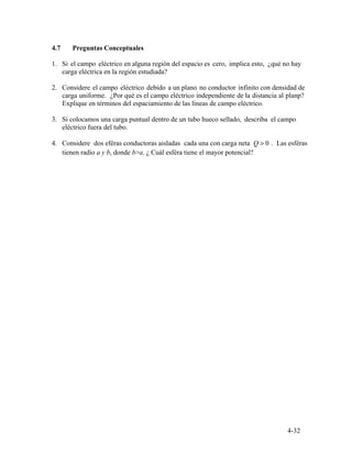 1.	
2.	
3.	
4.	
4-32
4.7 Preguntas Conceptuales
Si el campo eléctrico en alguna región del espacio es cero, implica esto, ¿qué no hay
carga eléctrica en la región estudiada?
Considere el campo eléctrico debido a un plano no conductor infinito con densidad de
carga uniforme. ¿Por qué es el campo eléctrico independiente de la distancia al planp?
Explique en términos del espaciamiento de las líneas de campo eléctrico.
Si colocamos una carga puntual dentro de un tubo hueco sellado, describa el campo
eléctrico fuera del tubo.
Considere dos eféras conductoras aisladas cada una con carga neta Q > 0 . Las esféras
tienen radio a y b, donde b>a. ¿ Cuál esféra tiene el mayor potencial?
 