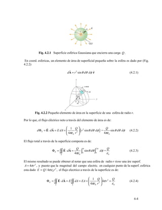 Q .
4.2.2)
r
dA = r2
sin d dφ ˆθ θ r (4.2.1)
r
dΦ =
r
⋅d = E dA = ⎜
⎛ 1 Q
⎟
⎞
(r sin d dφ) =
Q
E A 2
θ θ sinθ d dθ φ (4.2.2)E 2
⎝ 4πε0 r ⎠ 4πε0
Φ = E A = sin d dφ = (4.2.3)E ∫∫
r
⋅d
r Q
∫
π
θ θ ∫
2π Q
0 04πε εS 0 0
2
0
2
r r ⎛ 1 Q ⎞ 2 Q
Φ = E A⋅d = E dA E= A = 4πr = (4.2.4)E ∫∫S
∫∫S
⎜
⎝ 4πε0 r2 ⎟
⎠ ε0
4-4
Fig. 4.2.1 Superficie esférica Gaussiana que encierra una carga
En coord. esfericas, un elemento de área de superficial pequeña sobre la esféra es dado por (Fig.
Fig. 4.2.2 Pequeño elemento de área en la superficie de una esféra de radio r.
Por lo que, el flujo eléctrico neto a través del elemento de área es de:
El flujo total a través de la superficie compesta es de:
El mismo resultado se puede obtener al notar que una esféra de radio r tiene una áre superf.
A = 4πr , y puesto que la magnitud del campo electric. en cualquier punto de la superf. esférica
esta dado E = Q / 4πε r , el flujo electrico a través de la superficie es de:
 