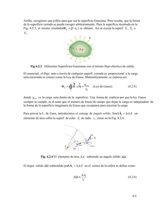 S3 .
enc
Φ = Ò
ur
⋅d
r
=
q
E ∫∫ E A
εS 0
enc
r
ΔA1 = ΔA1 rˆ
1 1
r
ΔA1 = ΔA1 rˆ
ΔΩ ≡
ΔA
2
1
(4.2.6)
r1
4-5
Arriba, escogimos una esféra para que sea la superficie Gausiana. Pero resulta, que la forma
de la superficie cerrada se puede escoger arbitrariamente. Para la superficie mostrada en la
Fig. 4.2.3, el mismo resultado( E 0 1 2Φ = Q /ε ) se obtiene. Así se escoja la superf. S , S o
Fig 4.2.3 Diferentes Superficies Gausianas con el mismo flujo eléctrico de salida.
El enunciad, el flujo neto a través de cualquier superfi. cerrada es proporcional a la carga
neta encerrada se conoce como la Ley de Gauss. Mateméticamente, se expresa así:
(Ley de Gauss) (4.2.5)
donde q es la carga neta dentro de la superficie. Una forma de explicar por que la ley Gauss
siempre se cumple, es al notar que el número de líneas de campo que dejan la carga es independent. de
la forma de la superficie imaginaria de Gauss que escojamos para encerrar la carga.
Para provar la L. de Gaus, introducimos el concep. de ángulo sólido. Sea un
elemento de área sobre la superf de esfer. S de radio r , como en la Fig. 4.2.4.
ΔΩΔAFig. 4.2.4 El elemento de área subtiende un ángulo sólido .
El ángul. sólido ΔΩ subtendido por en el centro de la esféra se define como:
 