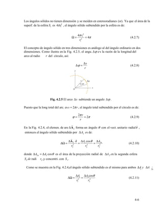 1 1
2
Ω =
4π
2
r1
2
= 4π (4.2.7)
r1
r
ϕ
Δs
(4.2.8)Δ =
r
2πr
ϕ = = 2π (4.2.9)
r
r
2 rˆ
2
r
ΔA r Δ A
ΔΩ = 2 ⋅ ˆ
=
A2 cosθ
=
Δ 2n
(4.2.10)2 2 2
r2 r2 r2
2n 2 2
2 2 1
1 2n
ΔA ΔA cosθ
ΔΩ = 2
1
= 2
2
(4.2.11)
r1 r2
4-6
Los ángulos sólidos no tienen dimensión y se meiden en estereoradianes (sr). Ya que el área de la
superf. de la esféra S es 4πr , el ángulo sólido subtendido por la esféra es de:
El concepto de ángulo sólido en tres dimensiones es análogo al del ángulo ordinario en dos
dimensiones. Como ilustra en la Fig. 4.2.5, el angu. Δϕ e s la razón de la longitud del
arco al radio del círculo, así:
Fig. 4.2.5 El arco Δs subtiende un angulo Δϕ .
Puesto que la long total del arc. es s = 2πr , el ángulo total subtendido por el círculo es de:
En la Fig. 4.2.4, el elemen. de are ΔA forma un ángulo θ con el vect. unitario radial ,
entonces el ángulo sólido subtendido por ΔA es de:
donde ΔA = ΔA cosθ es el área de la proyección radial de ΔA en la segunda esfera
S de radi r ,y concentri. con S .
Como se muestra en la Fig. 4.2.4,el ángulo sólido subtendido es el mismo para ambos ΔA y ΔA :
 