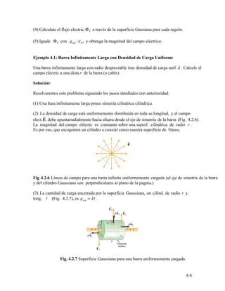 E
r
r
r .
enc
4-8
(4) Calculate el flujo electric.Φ a través de la superficie Gausiana para cada región.
(5) Iguale E enc 0Φ con q /ε , y obtenga la magnitud del campo eléctrico.
Ejemplo 4.1: Barra Infinitamente Larga con Densidad de Carga Uniforme
Una barra infinitamente larga con radio despreciable tine densidad de carga unif λ . Calcule el
campo eléctric a una dista. de la barra (o cable).
Solución:
Resolveremos este problema siguiendo los pasos detallados con anterioridad:
(1) Una bara infinitamente larga posee simetría cilíndrica cilíndrica.
(2) La densidad de carga está uniformemente distribuida en toda su longitud, y el campo
elect.E debe apuntarradialmente hacia afuera desde el eje de simetría de la barra (Fig. 4.2.6).
La magnitud del campo eléctric es constante sobre una superf. cilíndrica de radio
Es por eso, que escogemos un cilíndro a coaxial como nuestra superficie de Gauss.
Fig 4.2.6 Líneas de campo para una barra infinita uniformemente cargada (el eje de simetría de la barra
y del cilíndro Gaussiano son perpendiculares al plano de la pagina.)
(3) La cantidad de carga encerrada por la superficie Gaussiana, un cilind. de radio r y
long. l (Fig. 4.2.7), es q = λl .
Fig. 4.2.7 Superficie Gaussiana para una barra uniformemente cargada.
 