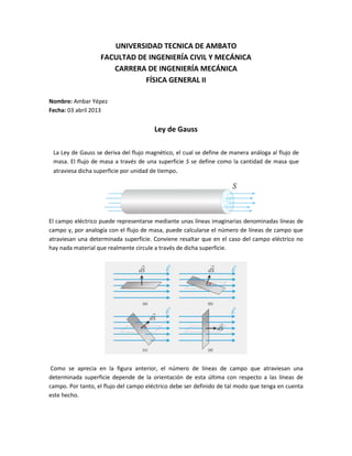 UNIVERSIDAD TECNICA DE AMBATO
FACULTAD DE INGENIERÍA CIVIL Y MECÁNICA
CARRERA DE INGENIERÍA MECÁNICA
FÍSICA GENERAL II
Nombre: Ambar Yépez
Fecha: 03 abril 2013
Ley de Gauss
La Ley de Gauss se deriva del flujo magnético, el cual se define de manera análoga al flujo de
masa. El flujo de masa a través de una superficie S se define como la cantidad de masa que
atraviesa dicha superficie por unidad de tiempo.
El campo eléctrico puede representarse mediante unas líneas imaginarias denominadas líneas de
campo y, por analogía con el flujo de masa, puede calcularse el número de líneas de campo que
atraviesan una determinada superficie. Conviene resaltar que en el caso del campo eléctrico no
hay nada material que realmente circule a través de dicha superficie.
Como se aprecia en la figura anterior, el número de líneas de campo que atraviesan una
determinada superficie depende de la orientación de esta última con respecto a las líneas de
campo. Por tanto, el flujo del campo eléctrico debe ser definido de tal modo que tenga en cuenta
este hecho.
 