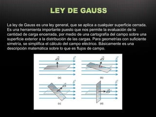 La ley de Gauss es una ley general, que se aplica a cualquier superficie cerrada.
Es una herramienta importante puesto que nos permite la evaluación de la
cantidad de carga encerrada, por medio de una cartografía del campo sobre una
superficie exterior a la distribución de las cargas. Para geometrías con suficiente
simetría, se simplifica el cálculo del campo eléctrico. Básicamente es una
descripción matemática sobre lo que es flujos de campo.
 