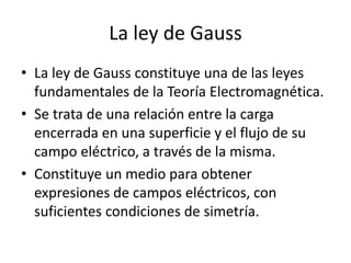 La ley de Gauss
• La ley de Gauss constituye una de las leyes
fundamentales de la Teoría Electromagnética.
• Se trata de una relación entre la carga
encerrada en una superficie y el flujo de su
campo eléctrico, a través de la misma.
• Constituye un medio para obtener
expresiones de campos eléctricos, con
suficientes condiciones de simetría.
 