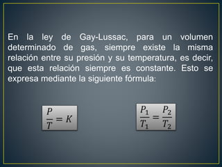 En la ley de Gay-Lussac, para un volumen
determinado de gas, siempre existe la misma
relación entre su presión y su temperatura, es decir,
que esta relación siempre es constante. Esto se
expresa mediante la siguiente fórmula:
 
