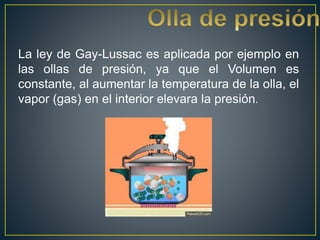 La ley de Gay-Lussac es aplicada por ejemplo en
las ollas de presión, ya que el Volumen es
constante, al aumentar la temperatura de la olla, el
vapor (gas) en el interior elevara la presión.
 