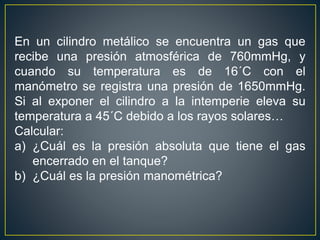 En un cilindro metálico se encuentra un gas que
recibe una presión atmosférica de 760mmHg, y
cuando su temperatura es de 16´C con el
manómetro se registra una presión de 1650mmHg.
Si al exponer el cilindro a la intemperie eleva su
temperatura a 45´C debido a los rayos solares…
Calcular:
a) ¿Cuál es la presión absoluta que tiene el gas
encerrado en el tanque?
b) ¿Cuál es la presión manométrica?
 
